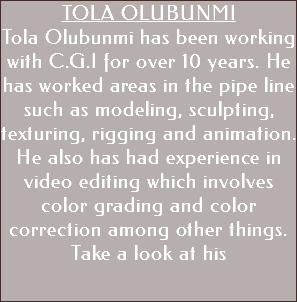 TOLA OLUBUNMI Tola Olubunmi has been working with C.G.I for over 10 years. He has worked areas in the pipe line such as modeling, sculpting, texturing, rigging and animation. He also has had experience in video editing which involves color grading and color correction among other things. Take a look at his