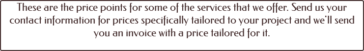 These are the price points for some of the services that we offer. Send us your contact information for prices specifically tailored to your project and we'll send you an invoice with a price tailored for it. 