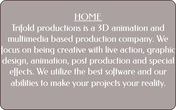  HOME Trifold productions is a 3D animation and multimedia based production company. We focus on being creative with live action, graphic design, animation, post production and special effects. We utilize the best software and our abilities to make your projects your reality. 