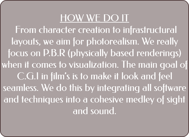  HOW WE DO IT From character creation to infrastructural layouts, we aim for photorealism. We really focus on P.B.R (physically based renderings) when it comes to visualization. The main goal of C.G.I in film’s is to make it look and feel seamless. We do this by integrating all software and techniques into a cohesive medley of sight and sound. 