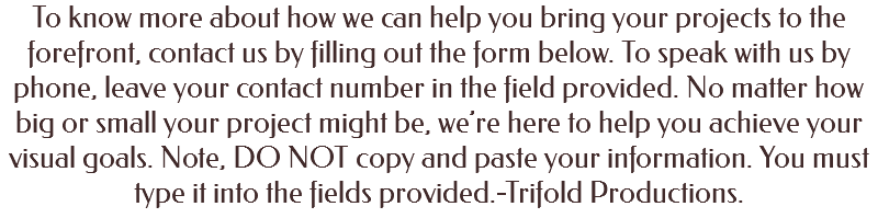 To know more about how we can help you bring your projects to the forefront, contact us by filling out the form below. To speak with us by phone, leave your contact number in the field provided. No matter how big or small your project might be, we’re here to help you achieve your visual goals. Note, DO NOT copy and paste your information. You must type it into the fields provided.-Trifold Productions. 