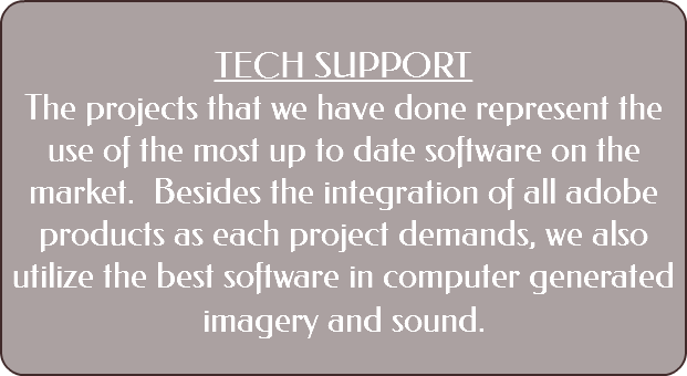  TECH SUPPORT The projects that we have done represent the use of the most up to date software on the market. Besides the integration of all adobe products as each project demands, we also utilize the best software in computer generated imagery and sound. 