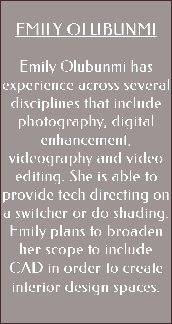  EMILY OLUBUNMI Emily Olubunmi has experience across several disciplines that include photography, digital enhancement, videography and video editing. She is able to provide tech directing on a switcher or do shading. Emily plans to broaden her scope to include CAD in order to create interior design spaces. 