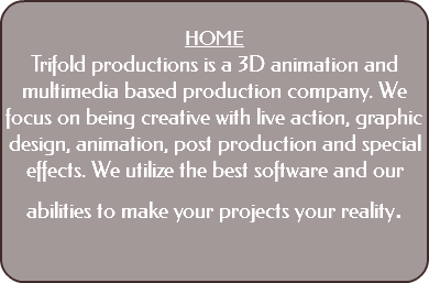  HOME Trifold productions is a 3D animation and multimedia based production company. We focus on being creative with live action, graphic design, animation, post production and special effects. We utilize the best software and our abilities to make your projects your reality. 