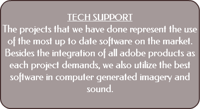  TECH SUPPORT The projects that we have done represent the use of the most up to date software on the market. Besides the integration of all adobe products as each project demands, we also utilize the best software in computer generated imagery and sound. 