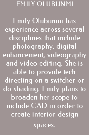 EMILY OLUBUNMI Emily Olubunmi has experience across several disciplines that include photography, digital enhancement, videography and video editing. She is able to provide tech directing on a switcher or do shading. Emily plans to broaden her scope to include CAD in order to create interior design spaces. 