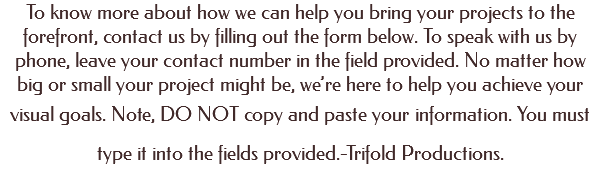 To know more about how we can help you bring your projects to the forefront, contact us by filling out the form below. To speak with us by phone, leave your contact number in the field provided. No matter how big or small your project might be, we’re here to help you achieve your visual goals. Note, DO NOT copy and paste your information. You must type it into the fields provided.-Trifold Productions. 