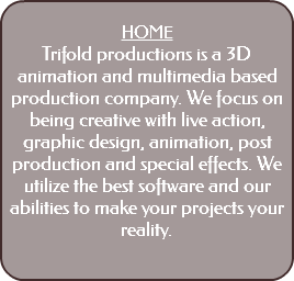  HOME Trifold productions is a 3D animation and multimedia based production company. We focus on being creative with live action, graphic design, animation, post production and special effects. We utilize the best software and our abilities to make your projects your reality. 