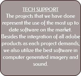  TECH SUPPORT The projects that we have done represent the use of the most up to date software on the market. Besides the integration of all adobe products as each project demands, we also utilize the best software in computer generated imagery and sound. 