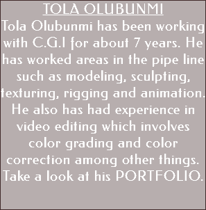 TOLA OLUBUNMI Tola Olubunmi has been working with C.G.I for about 7 years. He has worked areas in the pipe line such as modeling, sculpting, texturing, rigging and animation. He also has had experience in video editing which involves color grading and color correction among other things. Take a look at his PORTFOLIO.