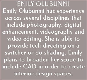 Emily Olubunmi Emily Olubunmi has experience across several disciplines that include photography, digital enhancement, videography and video editing. She is able to provide tech directing on a switcher or do shading. Emily plans to broaden her scope to include CAD in order to create interior design spaces. 