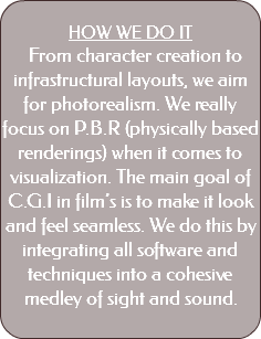  HOW WE DO IT From character creation to infrastructural layouts, we aim for photorealism. We really focus on P.B.R (physically based renderings) when it comes to visualization. The main goal of C.G.I in film’s is to make it look and feel seamless. We do this by integrating all software and techniques into a cohesive medley of sight and sound. 