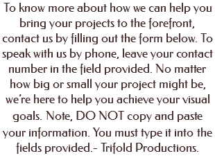 To know more about how we can help you bring your projects to the forefront, contact us by filling out the form below. To speak with us by phone, leave your contact number in the field provided. No matter how big or small your project might be, we’re here to help you achieve your visual goals. Note, DO NOT copy and paste your information. You must type it into the fields provided.- Trifold Productions. 