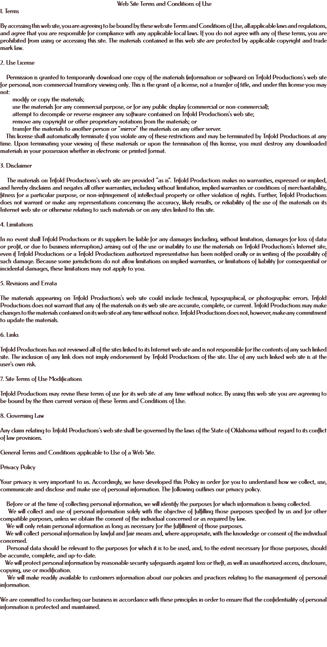  Web Site Terms and Conditions of Use 1. Terms By accessing this web site, you are agreeing to be bound by these web site Terms and Conditions of Use, all applicable laws and regulations, and agree that you are responsible for compliance with any applicable local laws. If you do not agree with any of these terms, you are prohibited from using or accessing this site. The materials contained in this web site are protected by applicable copyright and trade mark law. 2. Use License Permission is granted to temporarily download one copy of the materials (information or software) on Trifold Productions's web site for personal, non-commercial transitory viewing only. This is the grant of a license, not a transfer of title, and under this license you may not: modify or copy the materials; use the materials for any commercial purpose, or for any public display (commercial or non-commercial); attempt to decompile or reverse engineer any software contained on Trifold Productions's web site; remove any copyright or other proprietary notations from the materials; or transfer the materials to another person or "mirror" the materials on any other server. This license shall automatically terminate if you violate any of these restrictions and may be terminated by Trifold Productions at any time. Upon terminating your viewing of these materials or upon the termination of this license, you must destroy any downloaded materials in your possession whether in electronic or printed format. 3. Disclaimer The materials on Trifold Productions's web site are provided "as is". Trifold Productions makes no warranties, expressed or implied, and hereby disclaims and negates all other warranties, including without limitation, implied warranties or conditions of merchantability, fitness for a particular purpose, or non-infringement of intellectual property or other violation of rights. Further, Trifold Productions does not warrant or make any representations concerning the accuracy, likely results, or reliability of the use of the materials on its Internet web site or otherwise relating to such materials or on any sites linked to this site. 4. Limitations In no event shall Trifold Productions or its suppliers be liable for any damages (including, without limitation, damages for loss of data or profit, or due to business interruption,) arising out of the use or inability to use the materials on Trifold Productions's Internet site, even if Trifold Productions or a Trifold Productions authorized representative has been notified orally or in writing of the possibility of such damage. Because some jurisdictions do not allow limitations on implied warranties, or limitations of liability for consequential or incidental damages, these limitations may not apply to you. 5. Revisions and Errata The materials appearing on Trifold Productions's web site could include technical, typographical, or photographic errors. Trifold Productions does not warrant that any of the materials on its web site are accurate, complete, or current. Trifold Productions may make changes to the materials contained on its web site at any time without notice. Trifold Productions does not, however, make any commitment to update the materials. 6. Links Trifold Productions has not reviewed all of the sites linked to its Internet web site and is not responsible for the contents of any such linked site. The inclusion of any link does not imply endorsement by Trifold Productions of the site. Use of any such linked web site is at the user's own risk. 7. Site Terms of Use Modifications Trifold Productions may revise these terms of use for its web site at any time without notice. By using this web site you are agreeing to be bound by the then current version of these Terms and Conditions of Use. 8. Governing Law Any claim relating to Trifold Productions's web site shall be governed by the laws of the State of Oklahoma without regard to its conflict of law provisions. General Terms and Conditions applicable to Use of a Web Site. Privacy Policy Your privacy is very important to us. Accordingly, we have developed this Policy in order for you to understand how we collect, use, communicate and disclose and make use of personal information. The following outlines our privacy policy. Before or at the time of collecting personal information, we will identify the purposes for which information is being collected. We will collect and use of personal information solely with the objective of fulfilling those purposes specified by us and for other compatible purposes, unless we obtain the consent of the individual concerned or as required by law. We will only retain personal information as long as necessary for the fulfillment of those purposes. We will collect personal information by lawful and fair means and, where appropriate, with the knowledge or consent of the individual concerned. Personal data should be relevant to the purposes for which it is to be used, and, to the extent necessary for those purposes, should be accurate, complete, and up-to-date. We will protect personal information by reasonable security safeguards against loss or theft, as well as unauthorized access, disclosure, copying, use or modification. We will make readily available to customers information about our policies and practices relating to the management of personal information. We are committed to conducting our business in accordance with these principles in order to ensure that the confidentiality of personal information is protected and maintained. 