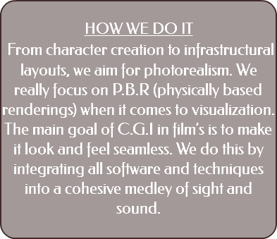  HOW WE DO IT From character creation to infrastructural layouts, we aim for photorealism. We really focus on P.B.R (physically based renderings) when it comes to visualization. The main goal of C.G.I in film’s is to make it look and feel seamless. We do this by integrating all software and techniques into a cohesive medley of sight and sound. 