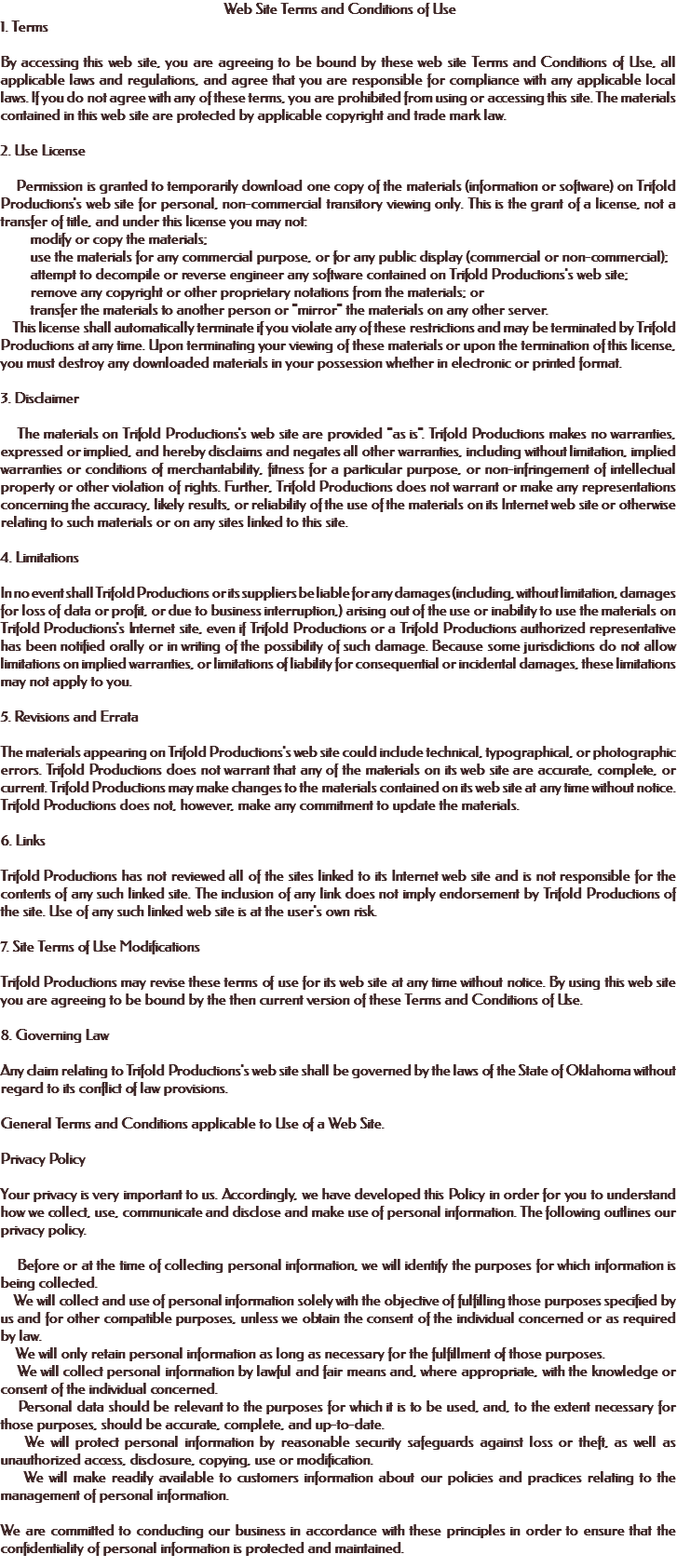  Web Site Terms and Conditions of Use 1. Terms By accessing this web site, you are agreeing to be bound by these web site Terms and Conditions of Use, all applicable laws and regulations, and agree that you are responsible for compliance with any applicable local laws. If you do not agree with any of these terms, you are prohibited from using or accessing this site. The materials contained in this web site are protected by applicable copyright and trade mark law. 2. Use License Permission is granted to temporarily download one copy of the materials (information or software) on Trifold Productions's web site for personal, non-commercial transitory viewing only. This is the grant of a license, not a transfer of title, and under this license you may not: modify or copy the materials; use the materials for any commercial purpose, or for any public display (commercial or non-commercial); attempt to decompile or reverse engineer any software contained on Trifold Productions's web site; remove any copyright or other proprietary notations from the materials; or transfer the materials to another person or "mirror" the materials on any other server. This license shall automatically terminate if you violate any of these restrictions and may be terminated by Trifold Productions at any time. Upon terminating your viewing of these materials or upon the termination of this license, you must destroy any downloaded materials in your possession whether in electronic or printed format. 3. Disclaimer The materials on Trifold Productions's web site are provided "as is". Trifold Productions makes no warranties, expressed or implied, and hereby disclaims and negates all other warranties, including without limitation, implied warranties or conditions of merchantability, fitness for a particular purpose, or non-infringement of intellectual property or other violation of rights. Further, Trifold Productions does not warrant or make any representations concerning the accuracy, likely results, or reliability of the use of the materials on its Internet web site or otherwise relating to such materials or on any sites linked to this site. 4. Limitations In no event shall Trifold Productions or its suppliers be liable for any damages (including, without limitation, damages for loss of data or profit, or due to business interruption,) arising out of the use or inability to use the materials on Trifold Productions's Internet site, even if Trifold Productions or a Trifold Productions authorized representative has been notified orally or in writing of the possibility of such damage. Because some jurisdictions do not allow limitations on implied warranties, or limitations of liability for consequential or incidental damages, these limitations may not apply to you. 5. Revisions and Errata The materials appearing on Trifold Productions's web site could include technical, typographical, or photographic errors. Trifold Productions does not warrant that any of the materials on its web site are accurate, complete, or current. Trifold Productions may make changes to the materials contained on its web site at any time without notice. Trifold Productions does not, however, make any commitment to update the materials. 6. Links Trifold Productions has not reviewed all of the sites linked to its Internet web site and is not responsible for the contents of any such linked site. The inclusion of any link does not imply endorsement by Trifold Productions of the site. Use of any such linked web site is at the user's own risk. 7. Site Terms of Use Modifications Trifold Productions may revise these terms of use for its web site at any time without notice. By using this web site you are agreeing to be bound by the then current version of these Terms and Conditions of Use. 8. Governing Law Any claim relating to Trifold Productions's web site shall be governed by the laws of the State of Oklahoma without regard to its conflict of law provisions. General Terms and Conditions applicable to Use of a Web Site. Privacy Policy Your privacy is very important to us. Accordingly, we have developed this Policy in order for you to understand how we collect, use, communicate and disclose and make use of personal information. The following outlines our privacy policy. Before or at the time of collecting personal information, we will identify the purposes for which information is being collected. We will collect and use of personal information solely with the objective of fulfilling those purposes specified by us and for other compatible purposes, unless we obtain the consent of the individual concerned or as required by law. We will only retain personal information as long as necessary for the fulfillment of those purposes. We will collect personal information by lawful and fair means and, where appropriate, with the knowledge or consent of the individual concerned. Personal data should be relevant to the purposes for which it is to be used, and, to the extent necessary for those purposes, should be accurate, complete, and up-to-date. We will protect personal information by reasonable security safeguards against loss or theft, as well as unauthorized access, disclosure, copying, use or modification. We will make readily available to customers information about our policies and practices relating to the management of personal information. We are committed to conducting our business in accordance with these principles in order to ensure that the confidentiality of personal information is protected and maintained. 