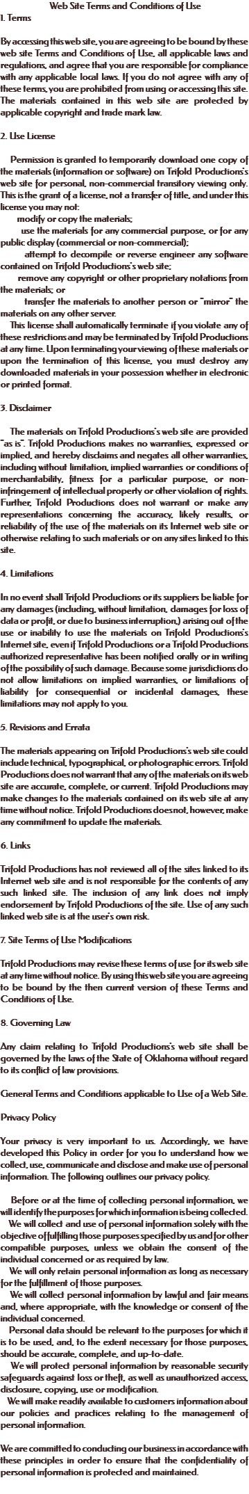  Web Site Terms and Conditions of Use 1. Terms By accessing this web site, you are agreeing to be bound by these web site Terms and Conditions of Use, all applicable laws and regulations, and agree that you are responsible for compliance with any applicable local laws. If you do not agree with any of these terms, you are prohibited from using or accessing this site. The materials contained in this web site are protected by applicable copyright and trade mark law. 2. Use License Permission is granted to temporarily download one copy of the materials (information or software) on Trifold Productions's web site for personal, non-commercial transitory viewing only. This is the grant of a license, not a transfer of title, and under this license you may not: modify or copy the materials; use the materials for any commercial purpose, or for any public display (commercial or non-commercial); attempt to decompile or reverse engineer any software contained on Trifold Productions's web site; remove any copyright or other proprietary notations from the materials; or transfer the materials to another person or "mirror" the materials on any other server. This license shall automatically terminate if you violate any of these restrictions and may be terminated by Trifold Productions at any time. Upon terminating your viewing of these materials or upon the termination of this license, you must destroy any downloaded materials in your possession whether in electronic or printed format. 3. Disclaimer The materials on Trifold Productions's web site are provided "as is". Trifold Productions makes no warranties, expressed or implied, and hereby disclaims and negates all other warranties, including without limitation, implied warranties or conditions of merchantability, fitness for a particular purpose, or non-infringement of intellectual property or other violation of rights. Further, Trifold Productions does not warrant or make any representations concerning the accuracy, likely results, or reliability of the use of the materials on its Internet web site or otherwise relating to such materials or on any sites linked to this site. 4. Limitations In no event shall Trifold Productions or its suppliers be liable for any damages (including, without limitation, damages for loss of data or profit, or due to business interruption,) arising out of the use or inability to use the materials on Trifold Productions's Internet site, even if Trifold Productions or a Trifold Productions authorized representative has been notified orally or in writing of the possibility of such damage. Because some jurisdictions do not allow limitations on implied warranties, or limitations of liability for consequential or incidental damages, these limitations may not apply to you. 5. Revisions and Errata The materials appearing on Trifold Productions's web site could include technical, typographical, or photographic errors. Trifold Productions does not warrant that any of the materials on its web site are accurate, complete, or current. Trifold Productions may make changes to the materials contained on its web site at any time without notice. Trifold Productions does not, however, make any commitment to update the materials. 6. Links Trifold Productions has not reviewed all of the sites linked to its Internet web site and is not responsible for the contents of any such linked site. The inclusion of any link does not imply endorsement by Trifold Productions of the site. Use of any such linked web site is at the user's own risk. 7. Site Terms of Use Modifications Trifold Productions may revise these terms of use for its web site at any time without notice. By using this web site you are agreeing to be bound by the then current version of these Terms and Conditions of Use. 8. Governing Law Any claim relating to Trifold Productions's web site shall be governed by the laws of the State of Oklahoma without regard to its conflict of law provisions. General Terms and Conditions applicable to Use of a Web Site. Privacy Policy Your privacy is very important to us. Accordingly, we have developed this Policy in order for you to understand how we collect, use, communicate and disclose and make use of personal information. The following outlines our privacy policy. Before or at the time of collecting personal information, we will identify the purposes for which information is being collected. We will collect and use of personal information solely with the objective of fulfilling those purposes specified by us and for other compatible purposes, unless we obtain the consent of the individual concerned or as required by law. We will only retain personal information as long as necessary for the fulfillment of those purposes. We will collect personal information by lawful and fair means and, where appropriate, with the knowledge or consent of the individual concerned. Personal data should be relevant to the purposes for which it is to be used, and, to the extent necessary for those purposes, should be accurate, complete, and up-to-date. We will protect personal information by reasonable security safeguards against loss or theft, as well as unauthorized access, disclosure, copying, use or modification. We will make readily available to customers information about our policies and practices relating to the management of personal information. We are committed to conducting our business in accordance with these principles in order to ensure that the confidentiality of personal information is protected and maintained. 