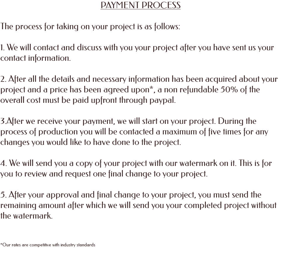 PAYMENT PROCESS The process for taking on your project is as follows: 1. We will contact and discuss with you your project after you have sent us your contact information. 2. After all the details and necessary information has been acquired about your project and a price has been agreed upon*, a non refundable 50% of the overall cost must be paid upfront through paypal. 3.After we receive your payment, we will start on your project. During the process of production you will be contacted a maximum of five times for any changes you would like to have done to the project. 4. We will send you a copy of your project with our watermark on it. This is for you to review and request one final change to your project. 5. After your approval and final change to your project, you must send the remaining amount after which we will send you your completed project without the watermark. *Our rates are competitive with industry standards 