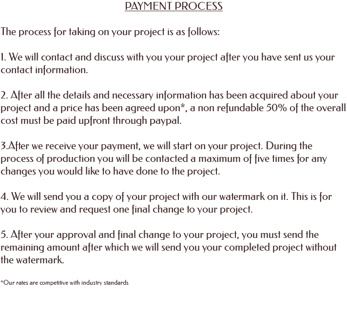 PAYMENT PROCESS The process for taking on your project is as follows: 1. We will contact and discuss with you your project after you have sent us your contact information. 2. After all the details and necessary information has been acquired about your project and a price has been agreed upon*, a non refundable 50% of the overall cost must be paid upfront through paypal. 3.After we receive your payment, we will start on your project. During the process of production you will be contacted a maximum of five times for any changes you would like to have done to the project. 4. We will send you a copy of your project with our watermark on it. This is for you to review and request one final change to your project. 5. After your approval and final change to your project, you must send the remaining amount after which we will send you your completed project without the watermark. *Our rates are competitive with industry standards