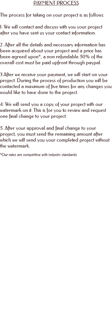 PAYMENT PROCESS The process for taking on your project is as follows: 1. We will contact and discuss with you your project after you have sent us your contact information. 2. After all the details and necessary information has been acquired about your project and a price has been agreed upon*, a non refundable 50% of the overall cost must be paid upfront through paypal. 3.After we receive your payment, we will start on your project. During the process of production you will be contacted a maximum of five times for any changes you would like to have done to the project. 4. We will send you a copy of your project with our watermark on it. This is for you to review and request one final change to your project. 5. After your approval and final change to your project, you must send the remaining amount after which we will send you your completed project without the watermark. *Our rates are competitive with industry standards