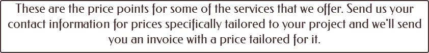 These are the price points for some of the services that we offer. Send us your contact information for prices specifically tailored to your project and we'll send you an invoice with a price tailored for it. 