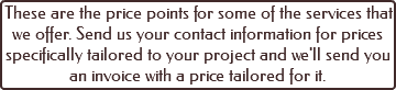 These are the price points for some of the services that we offer. Send us your contact information for prices specifically tailored to your project and we'll send you an invoice with a price tailored for it. 