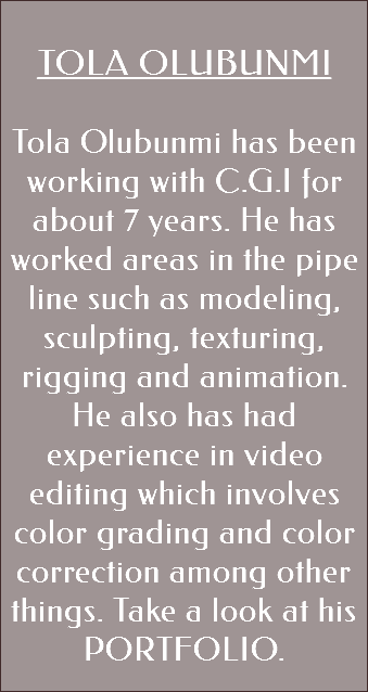  TOLA OLUBUNMI Tola Olubunmi has been working with C.G.I for about 7 years. He has worked areas in the pipe line such as modeling, sculpting, texturing, rigging and animation. He also has had experience in video editing which involves color grading and color correction among other things. Take a look at his PORTFOLIO. 