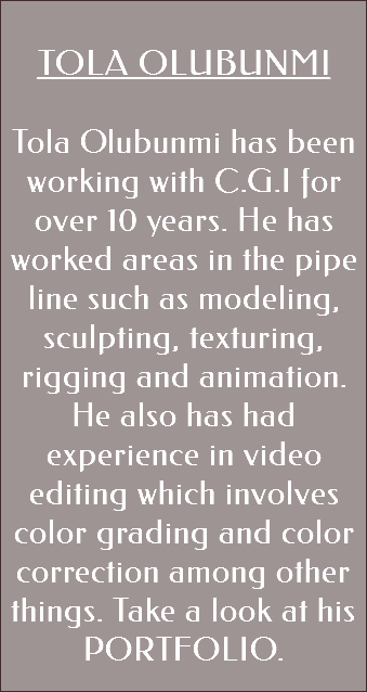 &nbsp;TOLA OLUBUNMI Tola Olubunmi has been working with C.G.I for over 10 years. He has worked areas in the pipe line such as modeling, sculpting, texturing, rigging and animation. He also has had experience in video editing which involves color grading and color correction among other things. Take a look at his PORTFOLIO. 